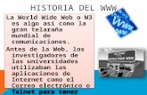 HISTORIA DEL WWW La World Wide Web o W3 es algo así como la gran telaraña mundial de comunicaciones. Antes de la Web, los investigadores de las universidades.